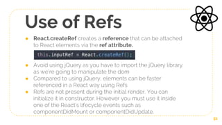 Use of Refs
● React.createRef creates a reference that can be attached
to React elements via the ref attribute.
● Avoid using jQuery as you have to import the jQuery library.
as we’re going to manipulate the dom
● Compared to using jQuery, elements can be faster
referenced in a React way using Refs
● Refs are not present during the initial render. You can
initialize it in constructor. However you must use it inside
one of the React’s lifecycle events such as
componentDidMount or componentDidUpdate.
51
 