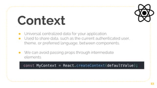 Context
● Universal centralized data for your application.
● Used to share data, such as the current authenticated user,
theme, or preferred language, between components.
● We can avoid passing props through intermediate
elements
53
 