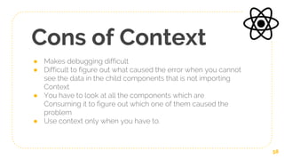Cons of Context
● Makes debugging difficult
● Difficult to figure out what caused the error when you cannot
see the data in the child components that is not importing
Context
● You have to look at all the components which are
Consuming it to figure out which one of them caused the
problem
● Use context only when you have to.
58
 