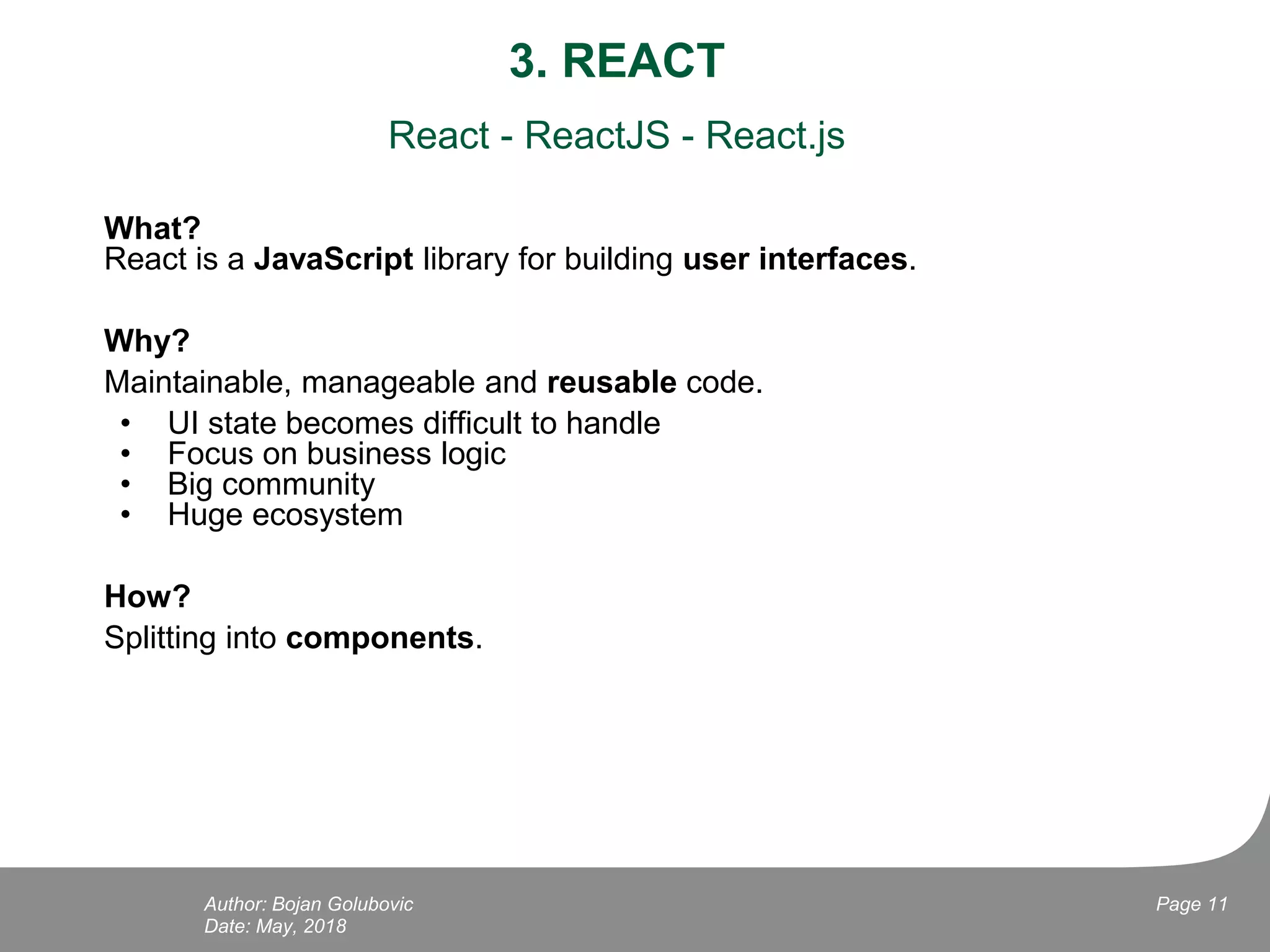 3. REACT
React - ReactJS - React.js
What?
React is a JavaScript library for building user interfaces.
Why?
Maintainable, manageable and reusable code.
• UI state becomes difficult to handle
• Focus on business logic
• Big community
• Huge ecosystem
How?
Splitting into components.
Date: May, 2018
Page 11Author: Bojan Golubovic
 