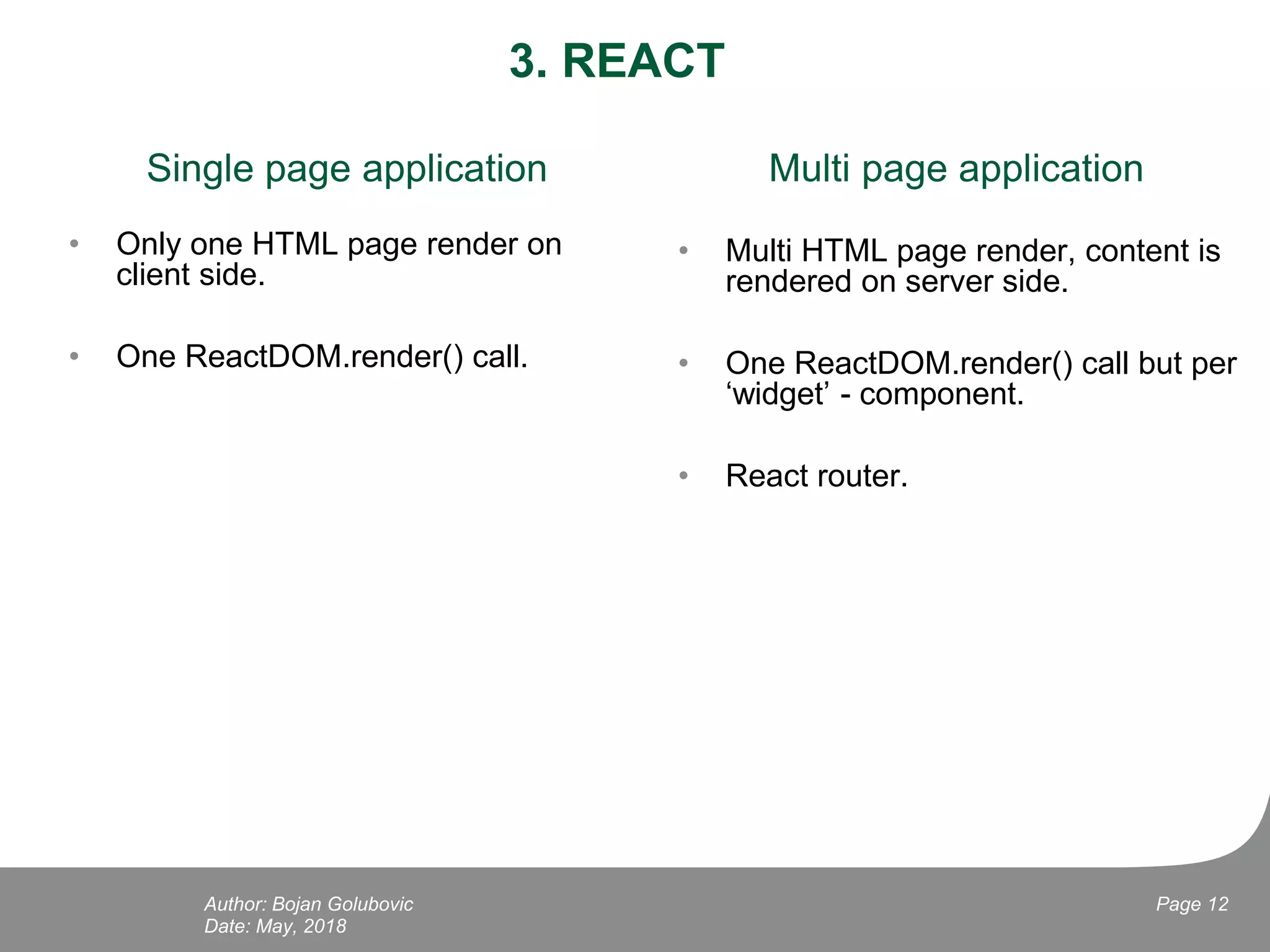 3. REACT
Single page application
• Only one HTML page render on
client side.
• One ReactDOM.render() call.
Date: May, 2018
Page 12Author: Bojan Golubovic
Multi page application
• Multi HTML page render, content is
rendered on server side.
• One ReactDOM.render() call but per
‘widget’ - component.
• React router.
 