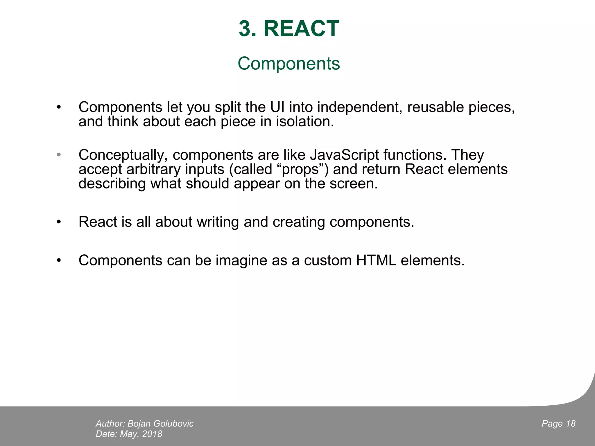 3. REACT
Components
• Components let you split the UI into independent, reusable pieces,
and think about each piece in isolation.
• Conceptually, components are like JavaScript functions. They
accept arbitrary inputs (called “props”) and return React elements
describing what should appear on the screen.
• React is all about writing and creating components.
• Components can be imagine as a custom HTML elements.
Date: May, 2018
Page 18Author: Bojan Golubovic
 