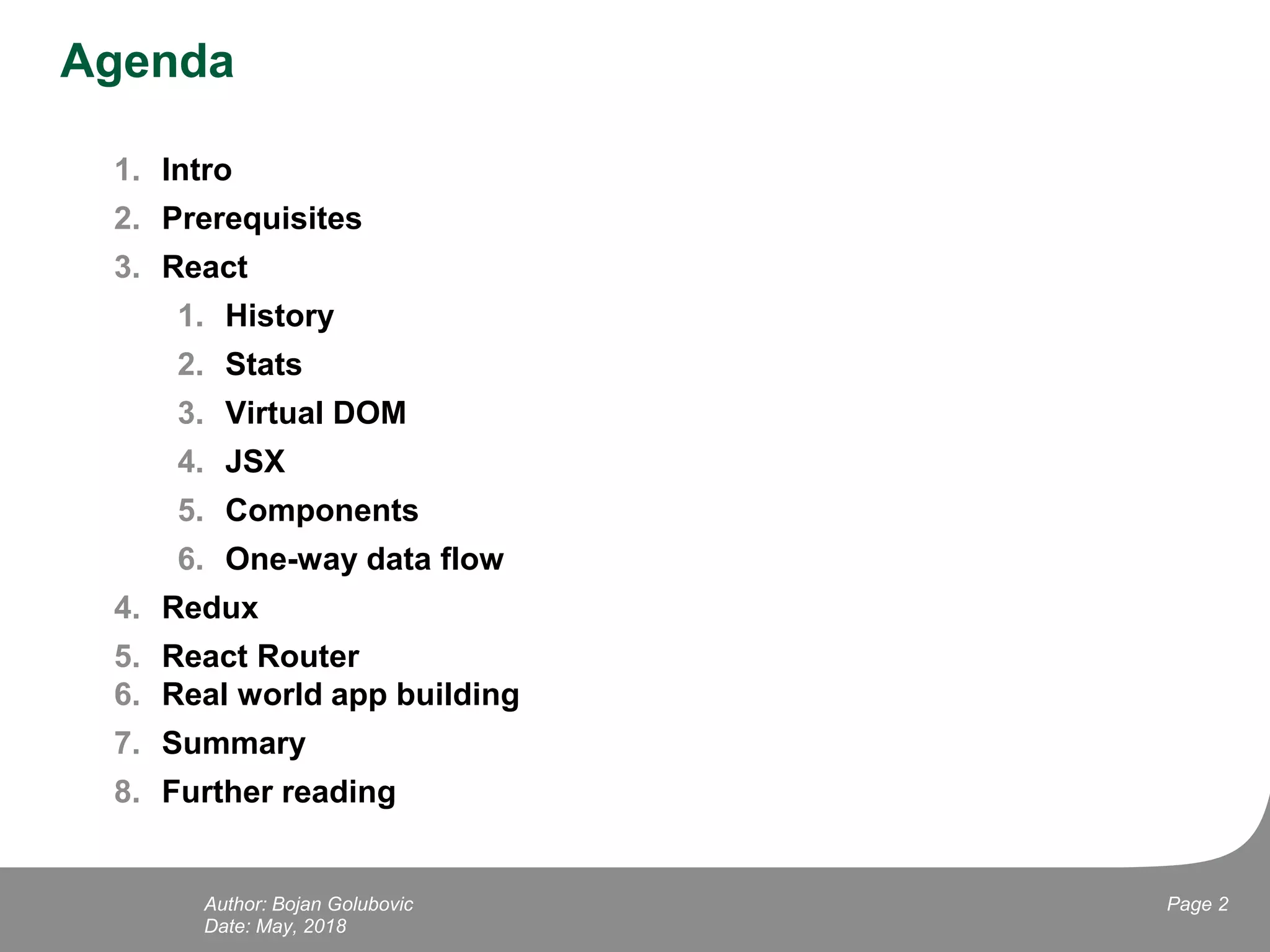 Agenda
1. Intro
2. Prerequisites
3. React
1. History
2. Stats
3. Virtual DOM
4. JSX
5. Components
6. One-way data flow
4. Redux
5. React Router
6. Real world app building
7. Summary
8. Further reading
Date: May, 2018
Page 2Author: Bojan Golubovic
 