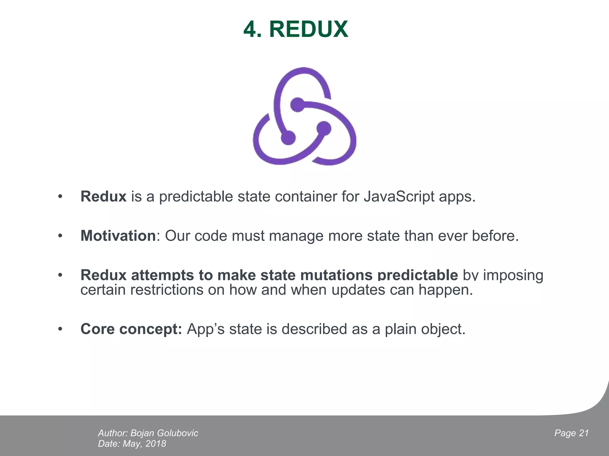 4. REDUX
• Redux is a predictable state container for JavaScript apps.
• Motivation: Our code must manage more state than ever before.
• Redux attempts to make state mutations predictable by imposing
certain restrictions on how and when updates can happen.
• Core concept: App’s state is described as a plain object.
Date: May, 2018
Page 21Author: Bojan Golubovic
 