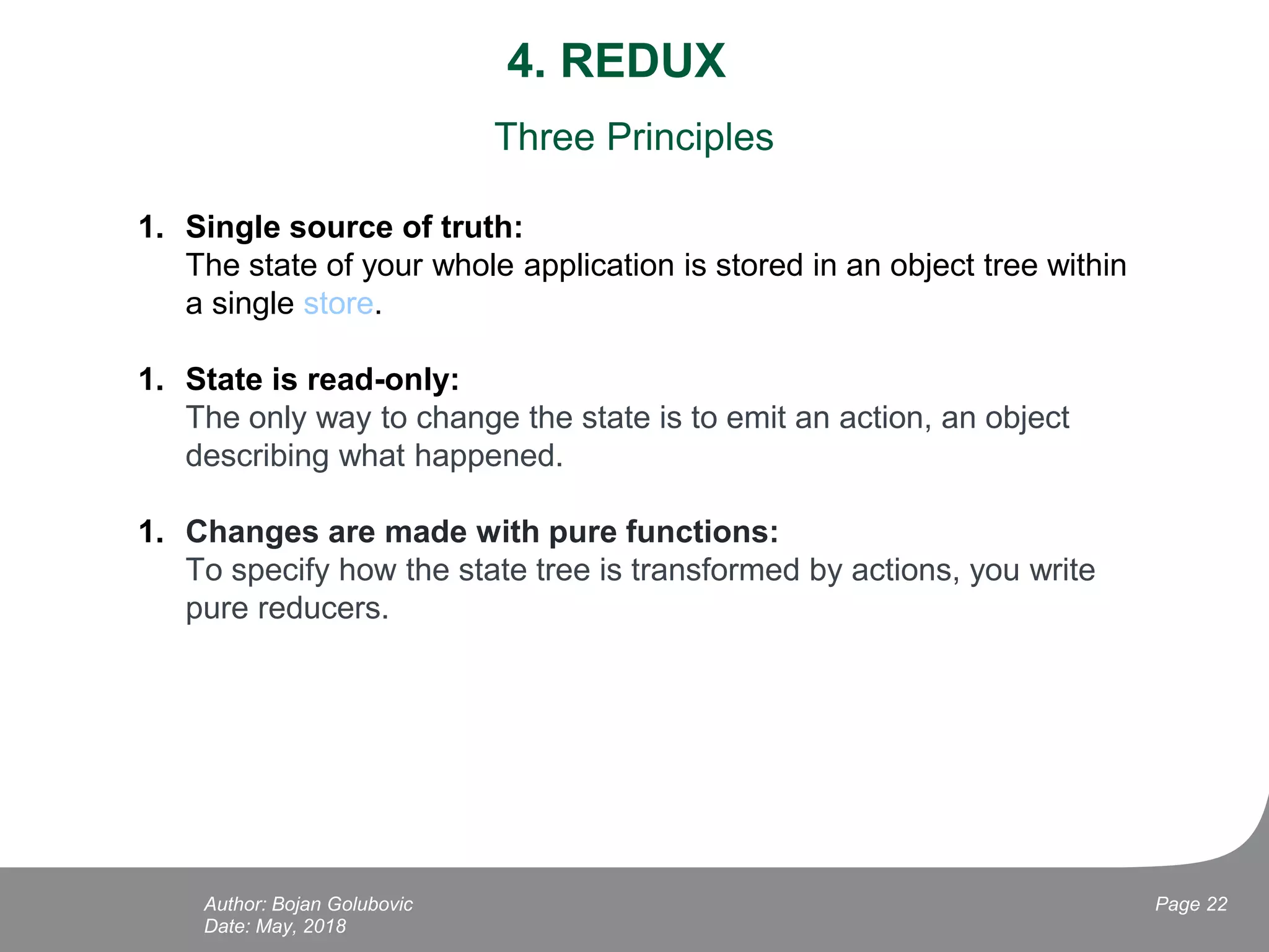 4. REDUX
Date: May, 2018
Page 22Author: Bojan Golubovic
Three Principles
1. Single source of truth:
The state of your whole application is stored in an object tree within
a single store.
1. State is read-only:
The only way to change the state is to emit an action, an object
describing what happened.
1. Changes are made with pure functions:
To specify how the state tree is transformed by actions, you write
pure reducers.
 