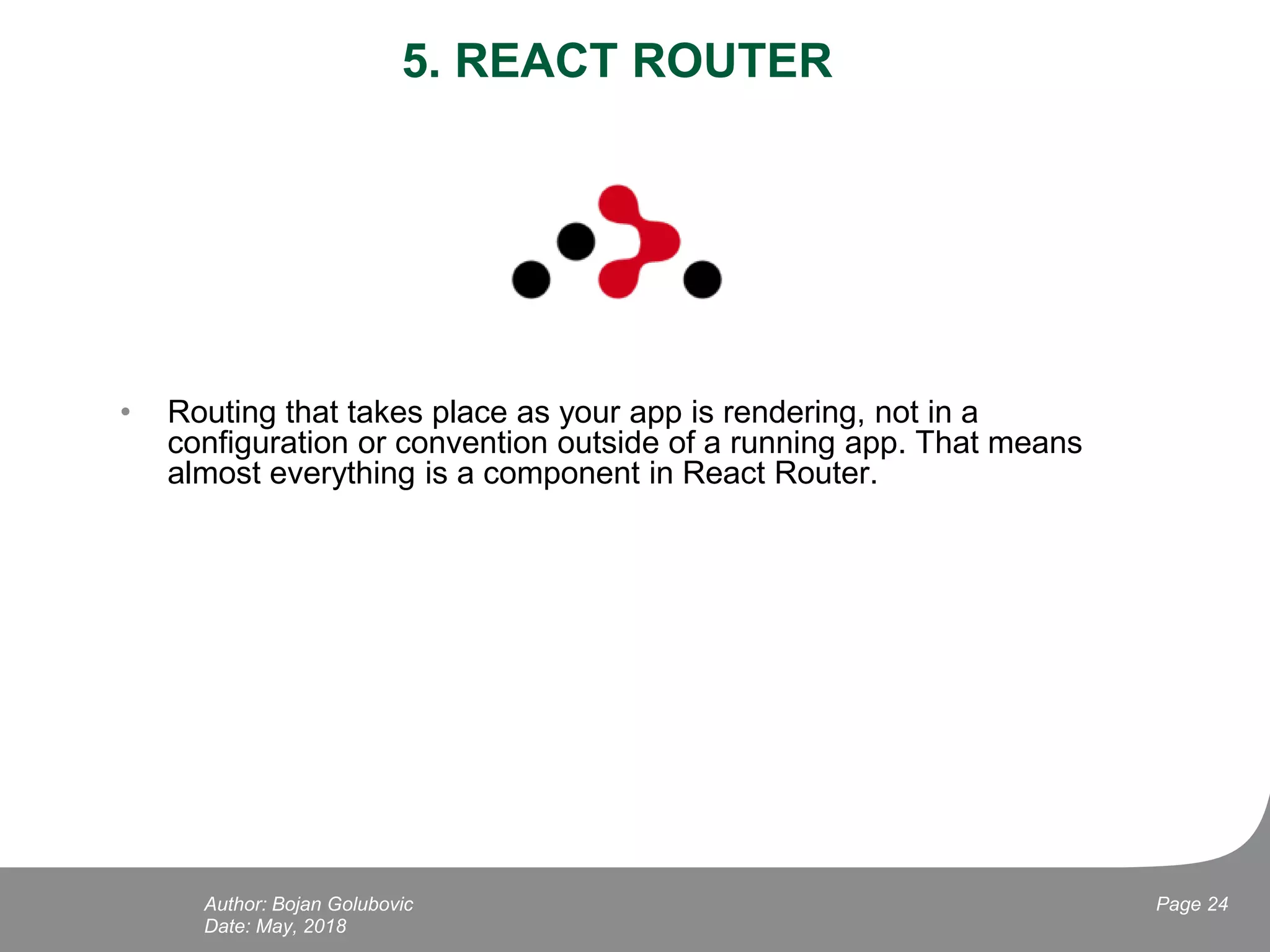 5. REACT ROUTER
• Routing that takes place as your app is rendering, not in a
configuration or convention outside of a running app. That means
almost everything is a component in React Router.
Date: May, 2018
Page 24Author: Bojan Golubovic
 