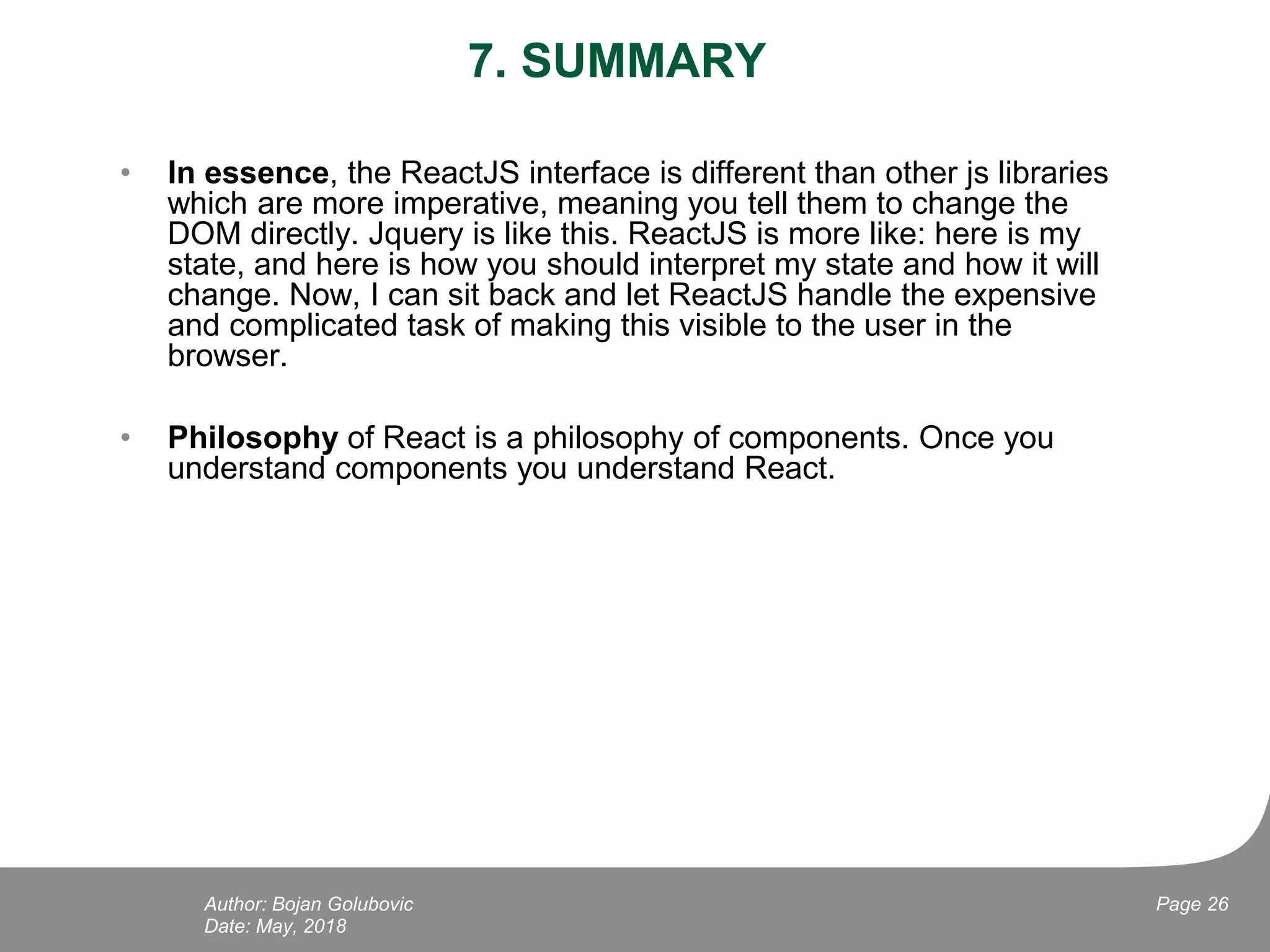 7. SUMMARY
• In essence, the ReactJS interface is different than other js libraries
which are more imperative, meaning you tell them to change the
DOM directly. Jquery is like this. ReactJS is more like: here is my
state, and here is how you should interpret my state and how it will
change. Now, I can sit back and let ReactJS handle the expensive
and complicated task of making this visible to the user in the
browser.
• Philosophy of React is a philosophy of components. Once you
understand components you understand React.
Date: May, 2018
Page 26Author: Bojan Golubovic
 