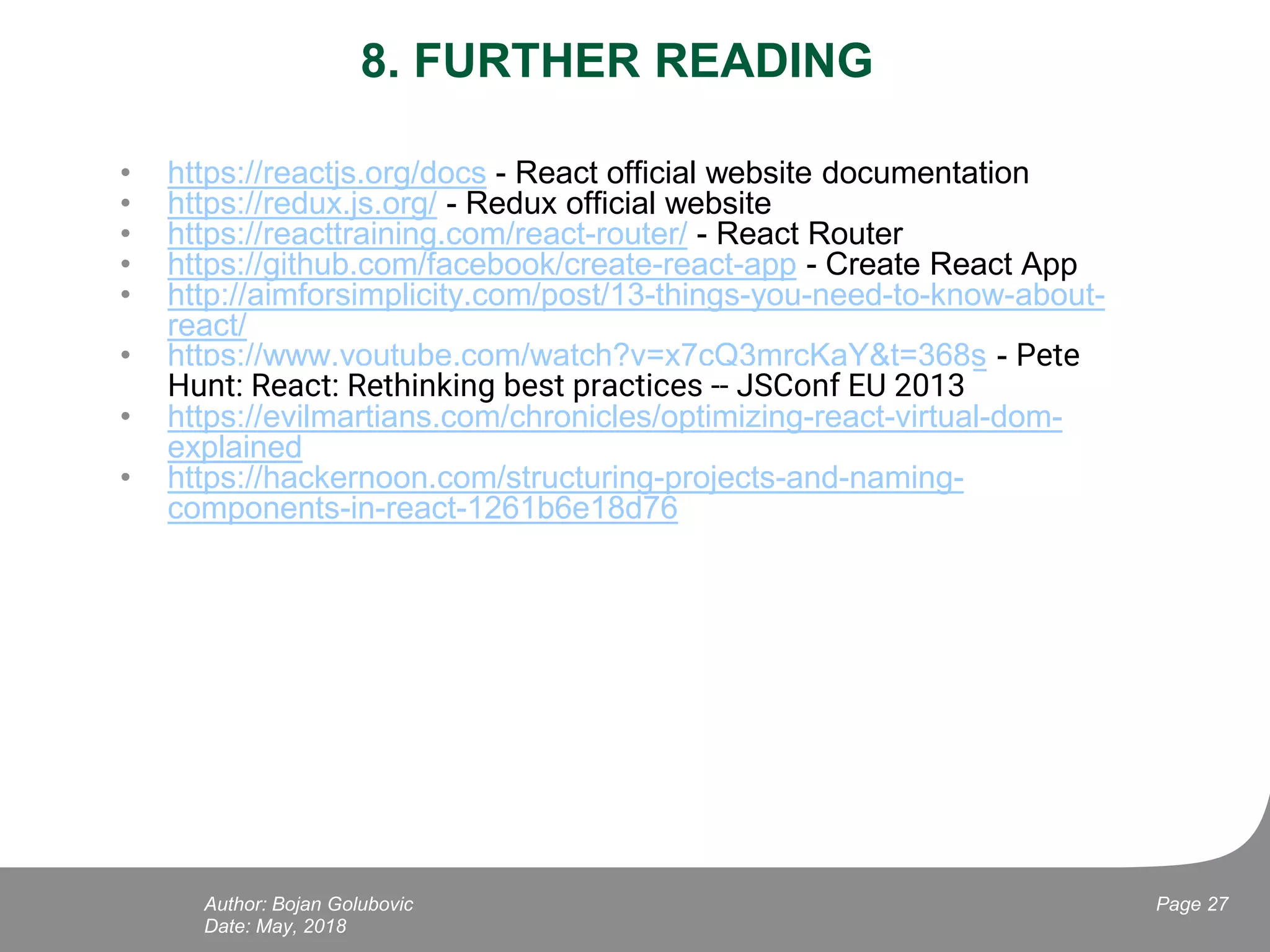 8. FURTHER READING
• https://reactjs.org/docs - React official website documentation
• https://redux.js.org/ - Redux official website
• https://reacttraining.com/react-router/ - React Router
• https://github.com/facebook/create-react-app - Create React App
• http://aimforsimplicity.com/post/13-things-you-need-to-know-about-
react/
• https://www.youtube.com/watch?v=x7cQ3mrcKaY&t=368s - Pete
Hunt: React: Rethinking best practices -- JSConf EU 2013
• https://evilmartians.com/chronicles/optimizing-react-virtual-dom-
explained
• https://hackernoon.com/structuring-projects-and-naming-
components-in-react-1261b6e18d76
Date: May, 2018
Page 27Author: Bojan Golubovic
 