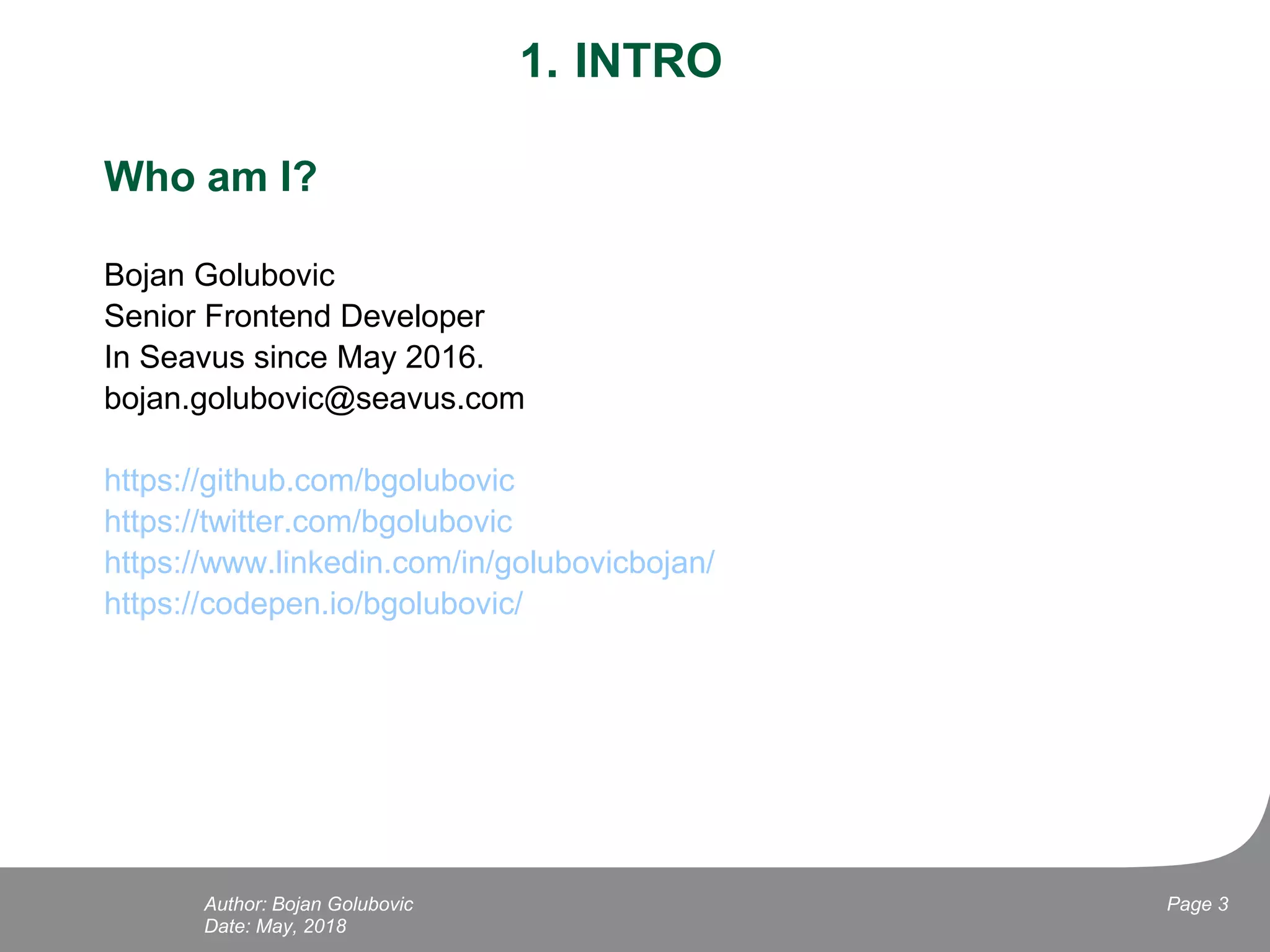 1. INTRO
Who am I?
Bojan Golubovic
Senior Frontend Developer
In Seavus since May 2016.
bojan.golubovic@seavus.com
https://github.com/bgolubovic
https://twitter.com/bgolubovic
https://www.linkedin.com/in/golubovicbojan/
https://codepen.io/bgolubovic/
Date: May, 2018
Page 3Author: Bojan Golubovic
 