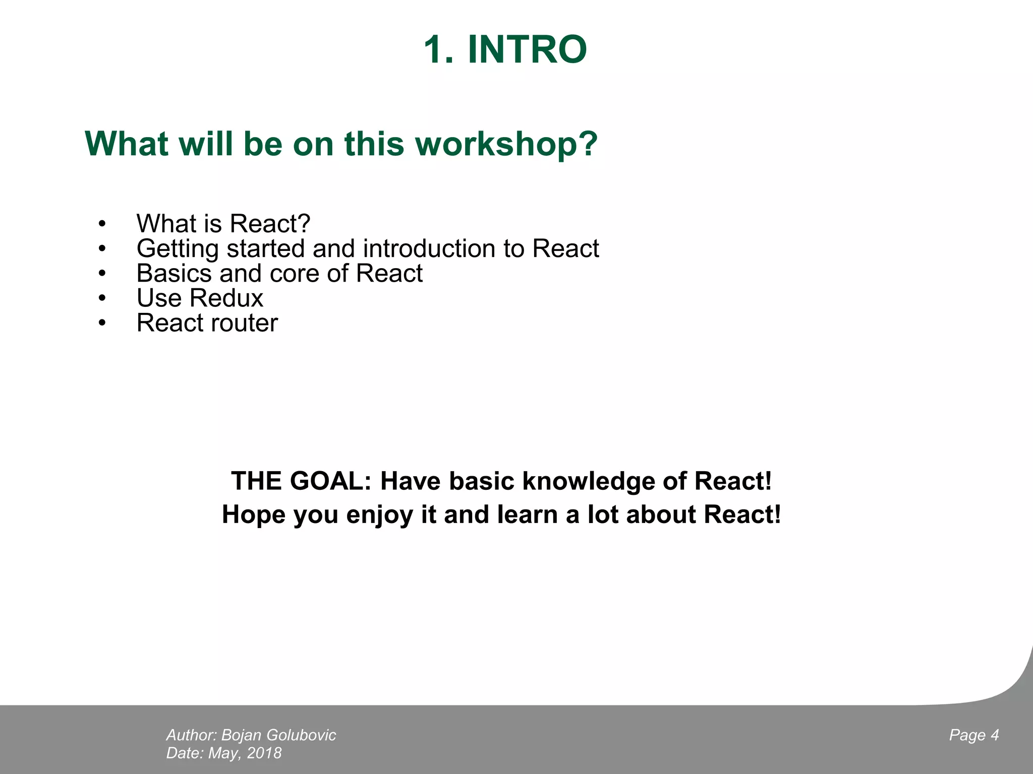 1. INTRO
What will be on this workshop?
• What is React?
• Getting started and introduction to React
• Basics and core of React
• Use Redux
• React router
THE GOAL: Have basic knowledge of React!
Hope you enjoy it and learn a lot about React!
Date: May, 2018
Page 4Author: Bojan Golubovic
 