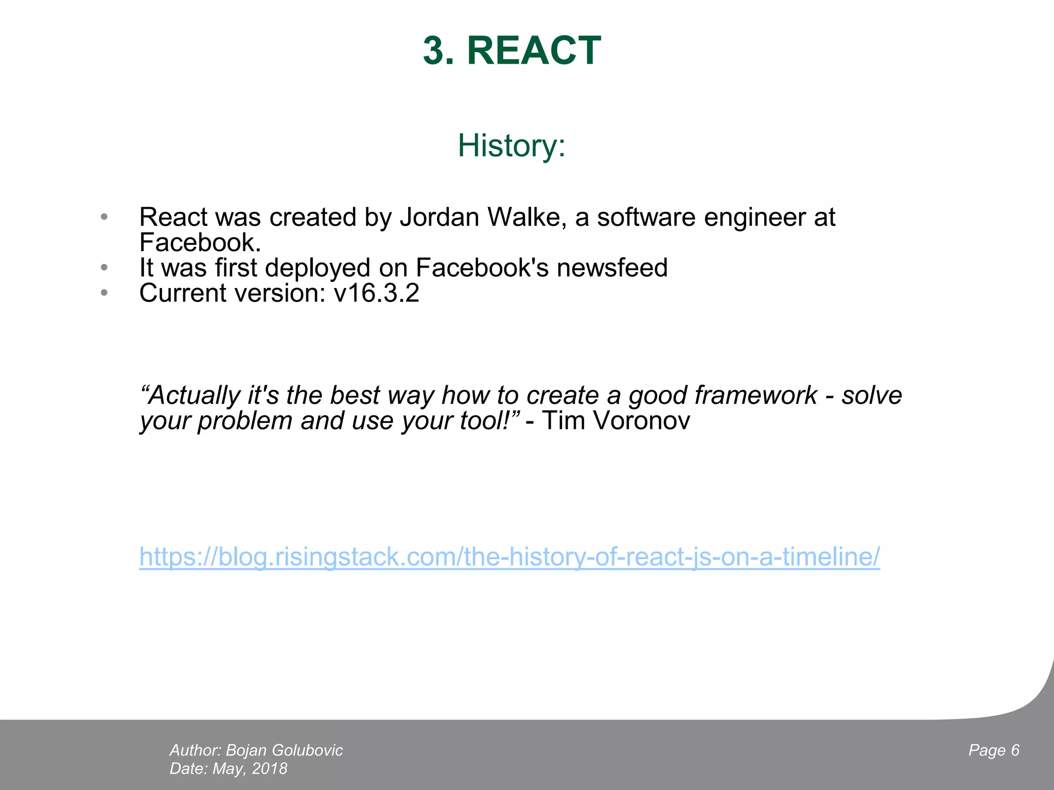 3. REACT
History:
• React was created by Jordan Walke, a software engineer at
Facebook.
• It was first deployed on Facebook's newsfeed
• Current version: v16.3.2
“Actually it's the best way how to create a good framework - solve
your problem and use your tool!” - Tim Voronov
https://blog.risingstack.com/the-history-of-react-js-on-a-timeline/
Date: May, 2018
Page 6Author: Bojan Golubovic
 