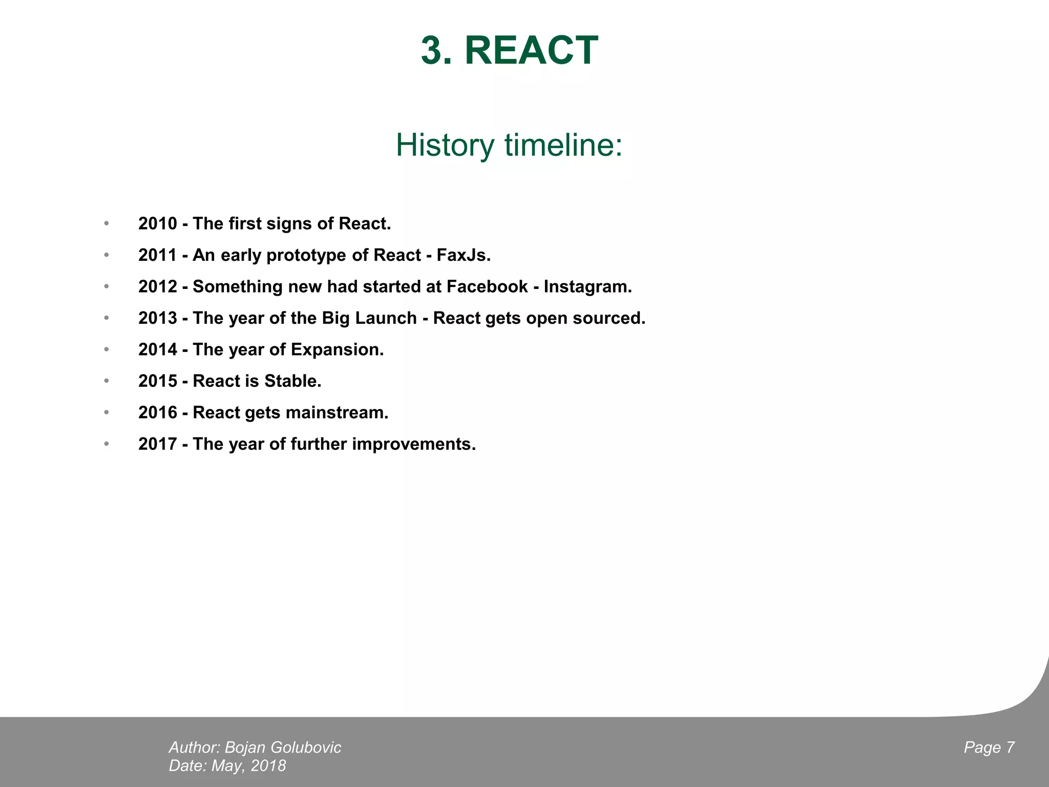 3. REACT
History timeline:
• 2010 - The first signs of React.
• 2011 - An early prototype of React - FaxJs.
• 2012 - Something new had started at Facebook - Instagram.
• 2013 - The year of the Big Launch - React gets open sourced.
• 2014 - The year of Expansion.
• 2015 - React is Stable.
• 2016 - React gets mainstream.
• 2017 - The year of further improvements.
Date: May, 2018
Page 7Author: Bojan Golubovic
 