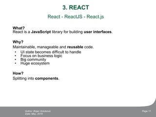 3. REACT
React - ReactJS - React.js
What?
React is a JavaScript library for building user interfaces.
Why?
Maintainable, manageable and reusable code.
• UI state becomes difficult to handle
• Focus on business logic
• Big community
• Huge ecosystem
How?
Splitting into components.
Date: May, 2018
Page 11Author: Bojan Golubovic
 