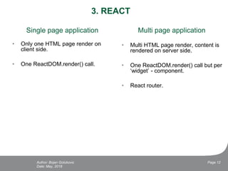 3. REACT
Single page application
• Only one HTML page render on
client side.
• One ReactDOM.render() call.
Date: May, 2018
Page 12Author: Bojan Golubovic
Multi page application
• Multi HTML page render, content is
rendered on server side.
• One ReactDOM.render() call but per
‘widget’ - component.
• React router.
 