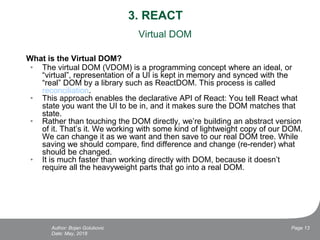 3. REACT
Virtual DOM
What is the Virtual DOM?
• The virtual DOM (VDOM) is a programming concept where an ideal, or
“virtual”, representation of a UI is kept in memory and synced with the
“real” DOM by a library such as ReactDOM. This process is called
reconciliation.
• This approach enables the declarative API of React: You tell React what
state you want the UI to be in, and it makes sure the DOM matches that
state.
• Rather than touching the DOM directly, we’re building an abstract version
of it. That’s it. We working with some kind of lightweight copy of our DOM.
We can change it as we want and then save to our real DOM tree. While
saving we should compare, find difference and change (re-render) what
should be changed.
• It is much faster than working directly with DOM, because it doesn’t
require all the heavyweight parts that go into a real DOM.
Date: May, 2018
Page 13Author: Bojan Golubovic
 