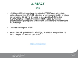 3. REACT
JSX
• JSX is an XML-like syntax extension to ECMAScript without any
defined semantics. It's NOT intended to be implemented by engines
or browsers. It's NOT a proposal to incorporate JSX into the
ECMAScript spec itself. It's intended to be used by various
preprocessors (transpilers) to transform these tokens into standard
ECMAScript.
• Neither a string nor HTML
• HTML and JS (presentation and logic) is more of a separation of
technologies rather than concerns.
https://reactjs.org/
Date: May, 2018
Page 17Author: Bojan Golubovic
 