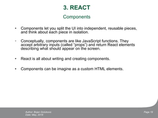 3. REACT
Components
• Components let you split the UI into independent, reusable pieces,
and think about each piece in isolation.
• Conceptually, components are like JavaScript functions. They
accept arbitrary inputs (called “props”) and return React elements
describing what should appear on the screen.
• React is all about writing and creating components.
• Components can be imagine as a custom HTML elements.
Date: May, 2018
Page 18Author: Bojan Golubovic
 