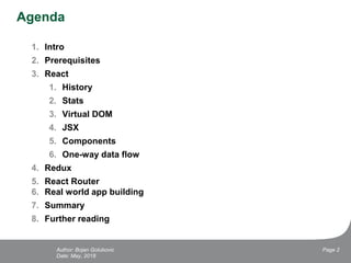 Agenda
1. Intro
2. Prerequisites
3. React
1. History
2. Stats
3. Virtual DOM
4. JSX
5. Components
6. One-way data flow
4. Redux
5. React Router
6. Real world app building
7. Summary
8. Further reading
Date: May, 2018
Page 2Author: Bojan Golubovic
 