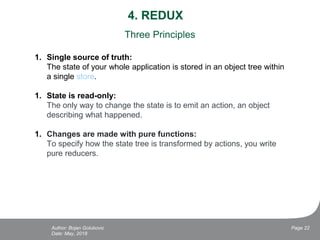 4. REDUX
Date: May, 2018
Page 22Author: Bojan Golubovic
Three Principles
1. Single source of truth:
The state of your whole application is stored in an object tree within
a single store.
1. State is read-only:
The only way to change the state is to emit an action, an object
describing what happened.
1. Changes are made with pure functions:
To specify how the state tree is transformed by actions, you write
pure reducers.
 