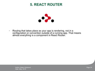 5. REACT ROUTER
• Routing that takes place as your app is rendering, not in a
configuration or convention outside of a running app. That means
almost everything is a component in React Router.
Date: May, 2018
Page 24Author: Bojan Golubovic
 