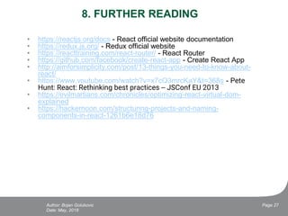 8. FURTHER READING
• https://reactjs.org/docs - React official website documentation
• https://redux.js.org/ - Redux official website
• https://reacttraining.com/react-router/ - React Router
• https://github.com/facebook/create-react-app - Create React App
• http://aimforsimplicity.com/post/13-things-you-need-to-know-about-
react/
• https://www.youtube.com/watch?v=x7cQ3mrcKaY&t=368s - Pete
Hunt: React: Rethinking best practices -- JSConf EU 2013
• https://evilmartians.com/chronicles/optimizing-react-virtual-dom-
explained
• https://hackernoon.com/structuring-projects-and-naming-
components-in-react-1261b6e18d76
Date: May, 2018
Page 27Author: Bojan Golubovic
 