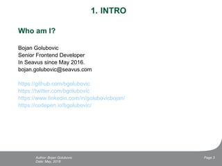 1. INTRO
Who am I?
Bojan Golubovic
Senior Frontend Developer
In Seavus since May 2016.
bojan.golubovic@seavus.com
https://github.com/bgolubovic
https://twitter.com/bgolubovic
https://www.linkedin.com/in/golubovicbojan/
https://codepen.io/bgolubovic/
Date: May, 2018
Page 3Author: Bojan Golubovic
 