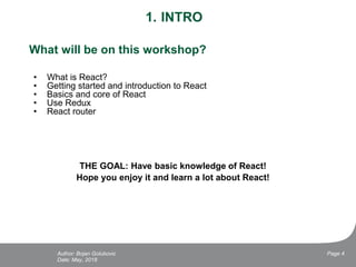 1. INTRO
What will be on this workshop?
• What is React?
• Getting started and introduction to React
• Basics and core of React
• Use Redux
• React router
THE GOAL: Have basic knowledge of React!
Hope you enjoy it and learn a lot about React!
Date: May, 2018
Page 4Author: Bojan Golubovic
 
