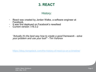 3. REACT
History:
• React was created by Jordan Walke, a software engineer at
Facebook.
• It was first deployed on Facebook's newsfeed
• Current version: v16.3.2
“Actually it's the best way how to create a good framework - solve
your problem and use your tool!” - Tim Voronov
https://blog.risingstack.com/the-history-of-react-js-on-a-timeline/
Date: May, 2018
Page 6Author: Bojan Golubovic
 