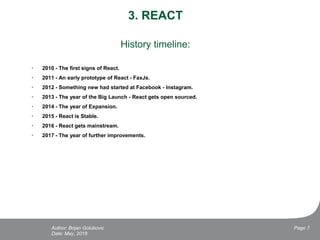 3. REACT
History timeline:
• 2010 - The first signs of React.
• 2011 - An early prototype of React - FaxJs.
• 2012 - Something new had started at Facebook - Instagram.
• 2013 - The year of the Big Launch - React gets open sourced.
• 2014 - The year of Expansion.
• 2015 - React is Stable.
• 2016 - React gets mainstream.
• 2017 - The year of further improvements.
Date: May, 2018
Page 7Author: Bojan Golubovic
 