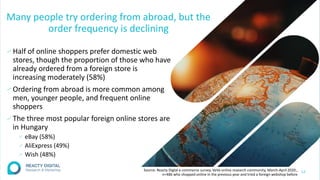 Many people try ordering from abroad, but the
order frequency is declining
∕Half of online shoppers prefer domestic web
stores, though the proportion of those who have
already ordered from a foreign store is
increasing moderately (58%)
∕Ordering from abroad is more common among
men, younger people, and frequent online
shoppers
∕The three most popular foreign online stores are
in Hungary
∕ eBay (58%)
∕ AliExpress (49%)
∕ Wish (48%)
12
Source: Reacty Digtal e-commerce survey, VeVa online research community, March-April 2020.,
n=486 who shopped online in the previous year and tried a foreign webshop before
 
