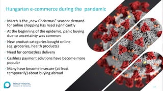 Hungarian e-commerce during the pandemic
∕ March is the „new Christmas” season: demand
for online shopping has rised significantly
∕ At the beginning of the epidemic, panic buying
due to uncertainty was common
∕ New product categories bought online
(eg. groceries, health products)
∕ Need for contactless delivery
∕ Cashless payment solutions have become more
popular
∕ Many have become insecure (at least
temporarily) about buying abroad
13
 