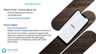 Introduction
∕ Róbert Pintér | Reacty Digital Ltd.
∕ Business Development Director
∕ +36 30 999 65 95
∕ robert.pinter@reacty.digital
∕ Reacty Digital
∕ https://reacty.digital/en
∕ Market research company specialised in e-commerce
∕ Our mission is to create a research ecosystem that
allows our customers to measure and streamline their
sales and marketing activities through regular
user/customer or employee surveys and market
benchmarks.
2
 