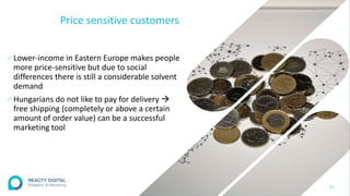 Price sensitive customers
∕Lower-income in Eastern Europe makes people
more price-sensitive but due to social
differences there is still a considerable solvent
demand
∕Hungarians do not like to pay for delivery 
free shipping (completely or above a certain
amount of order value) can be a successful
marketing tool
21
 