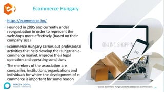 Ecommerce Hungary
∕ https://ecommerce.hu/
∕Founded in 2005 and currently under
reorganization in order to represent the
webshops more effectively (based on their
company size)
∕Ecommerce Hungary carries out professional
activities that help develop the Hungarian e-
commerce market, improve their legal
operation and operating conditions
∕The members of the association are
companies, institutions, organizations and
individuals for whom the development of e-
commerce is important for some reason
26
Source: Ecommerce Hungary website (2021) www.ecommerce.hu
 