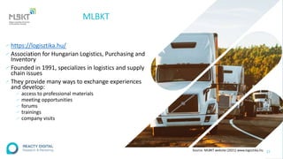 MLBKT
∕ https://logisztika.hu/
∕ Association for Hungarian Logistics, Purchasing and
Inventory
∕ Founded in 1991, specializes in logistics and supply
chain issues
∕ They provide many ways to exchange experiences
and develop:
∕ access to professional materials
∕ meeting opportunities
∕ forums
∕ trainings
∕ company visits
27
Source: MLBKT website (2021) www.logisztika.hu
 