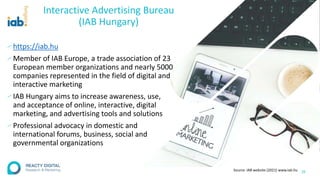 Interactive Advertising Bureau
(IAB Hungary)
∕ https://iab.hu
∕Member of IAB Europe, a trade association of 23
European member organizations and nearly 5000
companies represented in the field of digital and
interactive marketing
∕ IAB Hungary aims to increase awareness, use,
and acceptance of online, interactive, digital
marketing, and advertising tools and solutions
∕ Professional advocacy in domestic and
international forums, business, social and
governmental organizations
28
Source: IAB website (2021) www.iab.hu
 