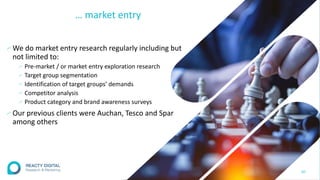 … market entry
∕We do market entry research regularly including but
not limited to:
∕ Pre-market / or market entry exploration research
∕ Target group segmentation
∕ Identification of target groups’ demands
∕ Competitor analysis
∕ Product category and brand awareness surveys
∕Our previous clients were Auchan, Tesco and Spar
among others
30
 