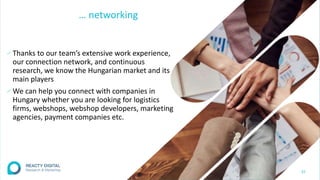 … networking
∕Thanks to our team’s extensive work experience,
our connection network, and continuous
research, we know the Hungarian market and its
main players
∕We can help you connect with companies in
Hungary whether you are looking for logistics
firms, webshops, webshop developers, marketing
agencies, payment companies etc.
32
 