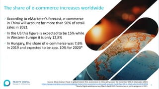 The share of e-commerce increases worldwide
∕According to eMarketer’s forecast, e-commerce
in China will account for more than 50% of retail
sales in 2021
∕In the US this figure is expected to be 15% while
in Western-Europe it is only 12,8%
∕In Hungary, the share of e-commerce was 7,6%
in 2019 and expected to be app. 10% for 2020*
4
Source: Ethan Cramer-Flood: In global historic first, ecommerce in China will account for more than 50% of retail sales (2021)
https://www.emarketer.com/content/global-historic-first-ecommerce-china-will-account-more-than-50-of-retail-sales?ecid=NL1016
*Reacty Digtal webshop survey, March-April 2020. Same survey is just in progress in 2021.
 
