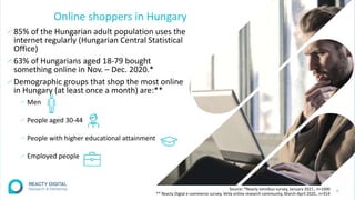 Online shoppers in Hungary
∕ 85% of the Hungarian adult population uses the
internet regularly (Hungarian Central Statistical
Office)
∕ 63% of Hungarians aged 18-79 bought
something online in Nov. – Dec. 2020.*
∕ Demographic groups that shop the most online
in Hungary (at least once a month) are:**
∕ Men
∕ People aged 30-44
∕ People with higher educational attainment
∕ Employed people
6
Source: *Reacty omnibus survey, January 2021., n=1000
** Reacty Digtal e-commerce survey, VeVa online research community, March-April 2020., n=914
 