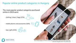 Popular online product categories in Hungary
∕The most popular product categories purchased
online in 2019 were:
∕ clothing / shoes / bags (57%),
∕ mobile phones and accessories (56%)
∕ toys / gifts (52%)
7
Source: Reacty Digtal e-commerce survey, VeVa online research community, March-April 2020.,
n=819 who shopped online in the previous year
 