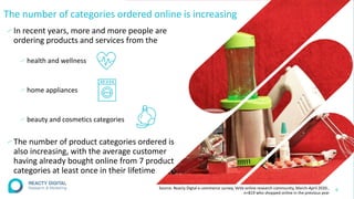 The number of categories ordered online is increasing
∕In recent years, more and more people are
ordering products and services from the
∕ health and wellness
∕ home appliances
∕ beauty and cosmetics categories
∕The number of product categories ordered is
also increasing, with the average customer
having already bought online from 7 product
categories at least once in their lifetime
8
Source: Reacty Digtal e-commerce survey, VeVa online research community, March-April 2020.,
n=819 who shopped online in the previous year
 
