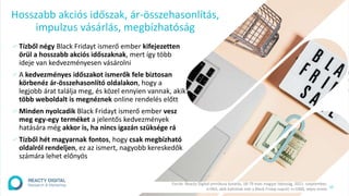 10
∕ Tízből négy Black Fridayt ismerő ember kifejezetten
örül a hosszabb akciós időszaknak, mert így több
ideje van kedvezményesen vásárolni
∕ A kedvezményes időszakot ismerők fele biztosan
körbenéz ár-összehasonlító oldalakon, hogy a
legjobb árat találja meg, és közel ennyien vannak, akik
több weboldalt is megnéznek online rendelés előtt
∕ Minden nyolcadik Black Fridayt ismerő ember vesz
meg egy-egy terméket a jelentős kedvezmények
hatására még akkor is, ha nincs igazán szüksége rá
∕ Tízből hét magyarnak fontos, hogy csak megbízható
oldalról rendeljen, ez az ismert, nagyobb kereskedők
számára lehet előnyös
Hosszabb akciós időszak, ár-összehasonlítás,
impulzus vásárlás, megbízhatóság
Forrás: Reacty Digital omnibusz kutatás, 18-79 éves magyar lakosság, 2021. szeptember,
n=963, akik hallottak már a Black Friday napról; n=1000, teljes minta
 