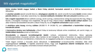 Mit vigyetek magatokkal?
∕ Szinte minden felnőtt magyar hallott a Black Friday akcióról, harmaduk vásárolt is a 2020-as kedvezményes
időszakban.
∕ A vásárlási szándék (akciót ismerők fele) és a ténylegesen vásárlók (kb. akciót ismerők harmada) között minden évben
jelentős eltérés van. Csak akkor vásárolnak, ha a kereslet találkozik a kínálattal. Win-win szituáció kialakítása a cél.
∕ Sok a negatív tapasztalat (késve szállított csomag, sérült csomag, a kedvezményt utólag becsapásnak élik meg, kifogy a
készlet, a kiszolgálás minősége nem megfelelő). Aki így éli meg a Black Friday-t, később kisebb eséllyel vásárol. Csak
akkor érdemes kereskedőként beszállni a Black Friday-be, ha azt megfelelő színvonalon tudjuk csinálni.
∕ A vásárlásra szánt összeg némileg csökken (40.000 Ft  34.000 Ft), ami csökkentheti a kosárértéket és/vagy a
tranzakciók számát.
∕ A koronavírus járvány nem befolyásolja a Black Friday és karácsonyi időszak online rendeléseit, aki szerint mégis, az
inkább többet vásárolna emiatt az interneten.
∕ Átrendeződés a népszerű termékkategóriák között: ruházat, szórakoztató elektronika, illetve egészség
termékcsoportokban visszaesés várható, míg a barkács és kert kategória, illetve a háztartási- és vegyiáruk jelentősen
keresettebbek lehetnek a korábbiaknál, a háztartási kis- és nagygépek pedig akár a népszerűségi lista élére törhetnek.
∕ Tízből négyen örülnek a hosszabb akciós időszaknak. A kedvezményt ár-összehasonlító oldalakkal, több oldal
meglátogatásával validálják. A legtöbb vásárlónak fontos, hogy csak megbízható oldalról rendeljenek ebben az
időszakban (is), ami a nagyobb, ismertebb áruházak előnyét jelentheti.
11
 