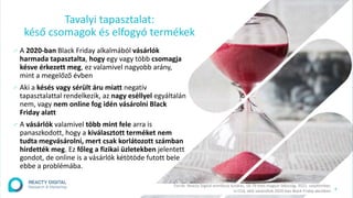 4
∕ A 2020-ban Black Friday alkalmából vásárlók
harmada tapasztalta, hogy egy vagy több csomagja
késve érkezett meg, ez valamivel nagyobb arány,
mint a megelőző évben
∕ Aki a késés vagy sérült áru miatt negatív
tapasztalattal rendelkezik, az nagy eséllyel egyáltalán
nem, vagy nem online fog idén vásárolni Black
Friday alatt
∕ A vásárlók valamivel több mint fele arra is
panaszkodott, hogy a kiválasztott terméket nem
tudta megvásárolni, mert csak korlátozott számban
hirdették meg. Ez főleg a fizikai üzletekben jelentett
gondot, de online is a vásárlók kétötöde futott bele
ebbe a problémába.
Tavalyi tapasztalat:
késő csomagok és elfogyó termékek
Forrás: Reacty Digital omnibusz kutatás, 18-79 éves magyar lakosság, 2021. szeptember,
n=314, akik vásároltak 2020-ban Black Friday akcióban
 