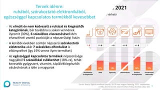 6
∕ Az elmúlt év nem kedvezett a ruházat és kiegészítők
kategóriának, bár továbbra is sokan vennének
ilyesmit (30%), 6 százalékos visszaesésével idén
elveszítheti vezető pozícióját a népszerűségi listán
∕ A korábbi években szintén népszerű szórakoztató
elektronika akár 7 százalékos elfordulást is
elkönyvelhet (így 19% venne ilyen terméket)
∕ Az egészséggel kapcsolatos termékek népszerűsége
nagyjából 5 százalékkal csökkenhet (18%-ra), tehát
kevesebb gyógyszert, vitamint, táplálékkiegészítőt
vásárolnának a idén a magyarok
Tervek idénre:
ruhából, szórakoztató elektronikából,
egészséggel kapcsolatos termékből kevesebbet
Forrás: Reacty Digital omnibusz kutatás, 18-79 éves magyar lakosság, 2021. szeptember,
n=490, akik terveznek vásárolni Black Friday akcióban 2021-ben
 