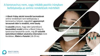 9
∕ A Black Friday akciót ismerők harmadának
online rendeléseit nem befolyásolja a
koronavírus helyzet, nagyjából ugyanannyit
terveznek idén is rendelni, mint tavaly
∕ 5 százalék jelezte, hogy idén (jelentősen)
kevesebbet rendel online a Black Friday és
karácsonyi bevásárlás során, míg 27 százalék
(jelentősen) többet vásárolna interneten mint
korábban, főként a fiatalok (18-29 év)
A koronavírus nem, vagy inkább pozitív irányban
befolyásolja az online rendelések mértékét
Forrás: Reacty Digital omnibusz kutatás, 18-79 éves magyar lakosság, 2021. szeptember,
n=963, akik hallottak már a Black Friday napról
 