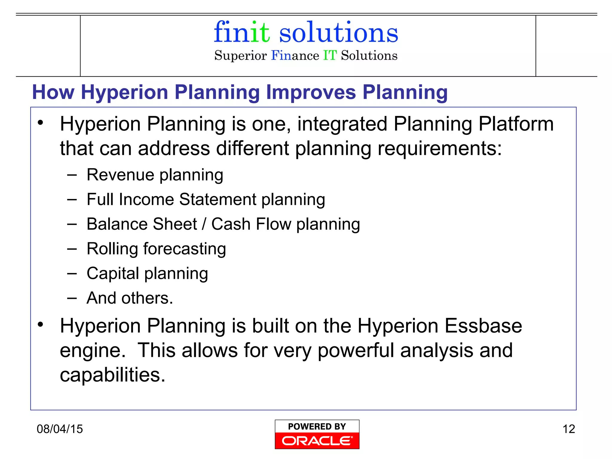08/04/15 12
How Hyperion Planning Improves Planning
• Hyperion Planning is one, integrated Planning Platform
that can address different planning requirements:
– Revenue planning
– Full Income Statement planning
– Balance Sheet / Cash Flow planning
– Rolling forecasting
– Capital planning
– And others.
• Hyperion Planning is built on the Hyperion Essbase
engine. This allows for very powerful analysis and
capabilities.
 