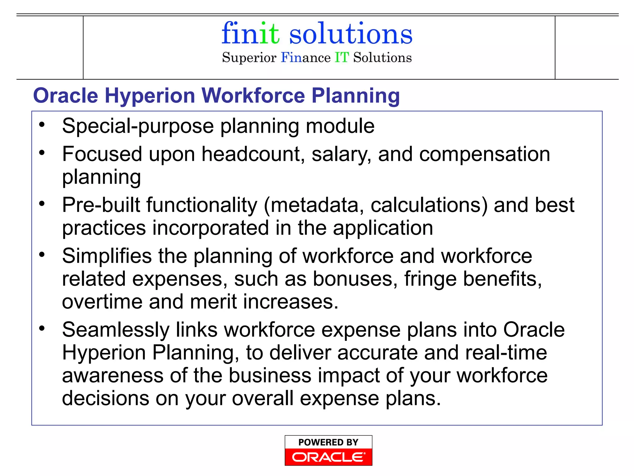 Oracle Hyperion Workforce Planning
• Special-purpose planning module
• Focused upon headcount, salary, and compensation
planning
• Pre-built functionality (metadata, calculations) and best
practices incorporated in the application
• Simplifies the planning of workforce and workforce
related expenses, such as bonuses, fringe benefits,
overtime and merit increases.
• Seamlessly links workforce expense plans into Oracle
Hyperion Planning, to deliver accurate and real-time
awareness of the business impact of your workforce
decisions on your overall expense plans.
 