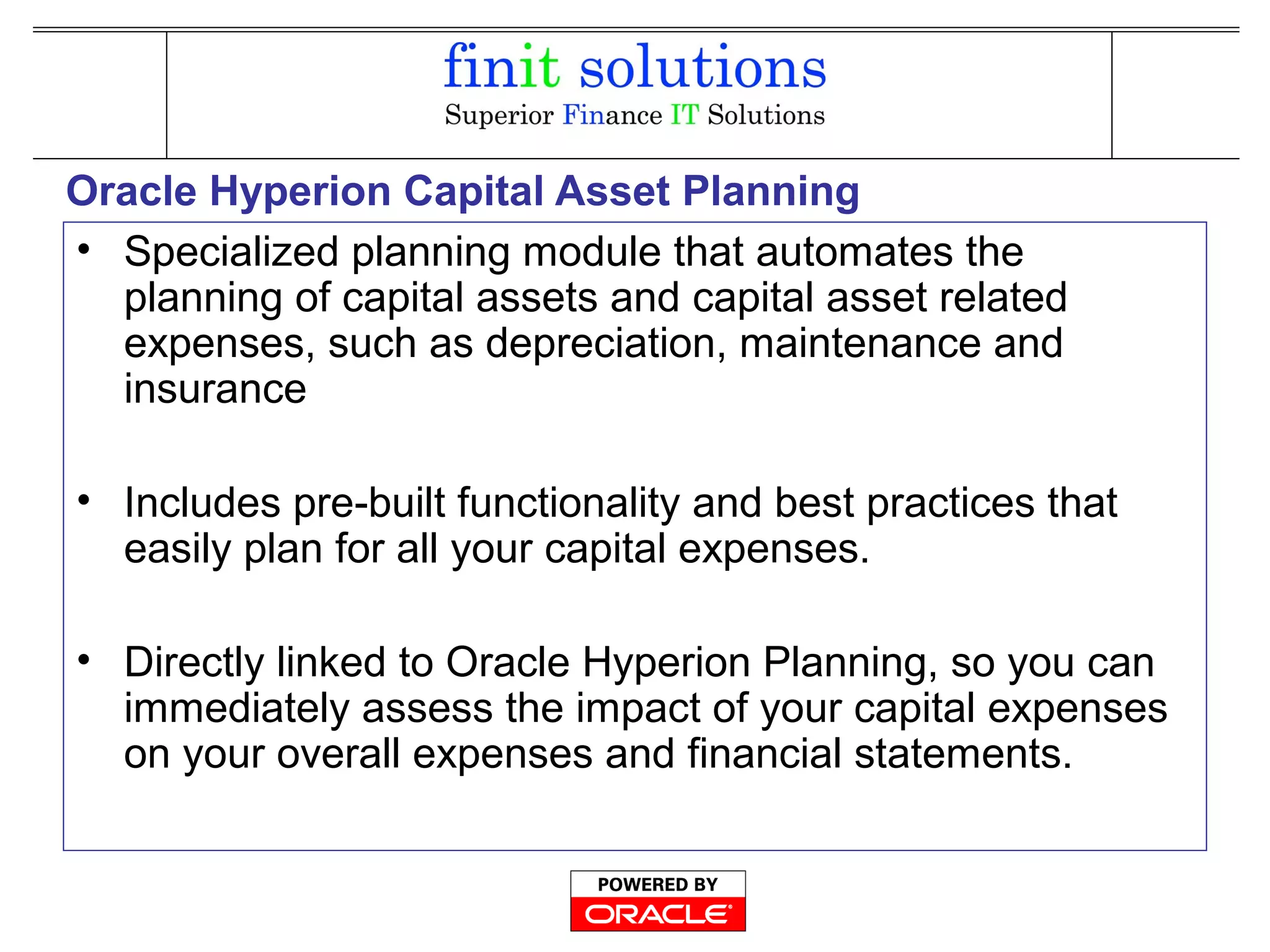 Oracle Hyperion Capital Asset Planning
• Specialized planning module that automates the
planning of capital assets and capital asset related
expenses, such as depreciation, maintenance and
insurance
• Includes pre-built functionality and best practices that
easily plan for all your capital expenses.
• Directly linked to Oracle Hyperion Planning, so you can
immediately assess the impact of your capital expenses
on your overall expenses and financial statements.
 